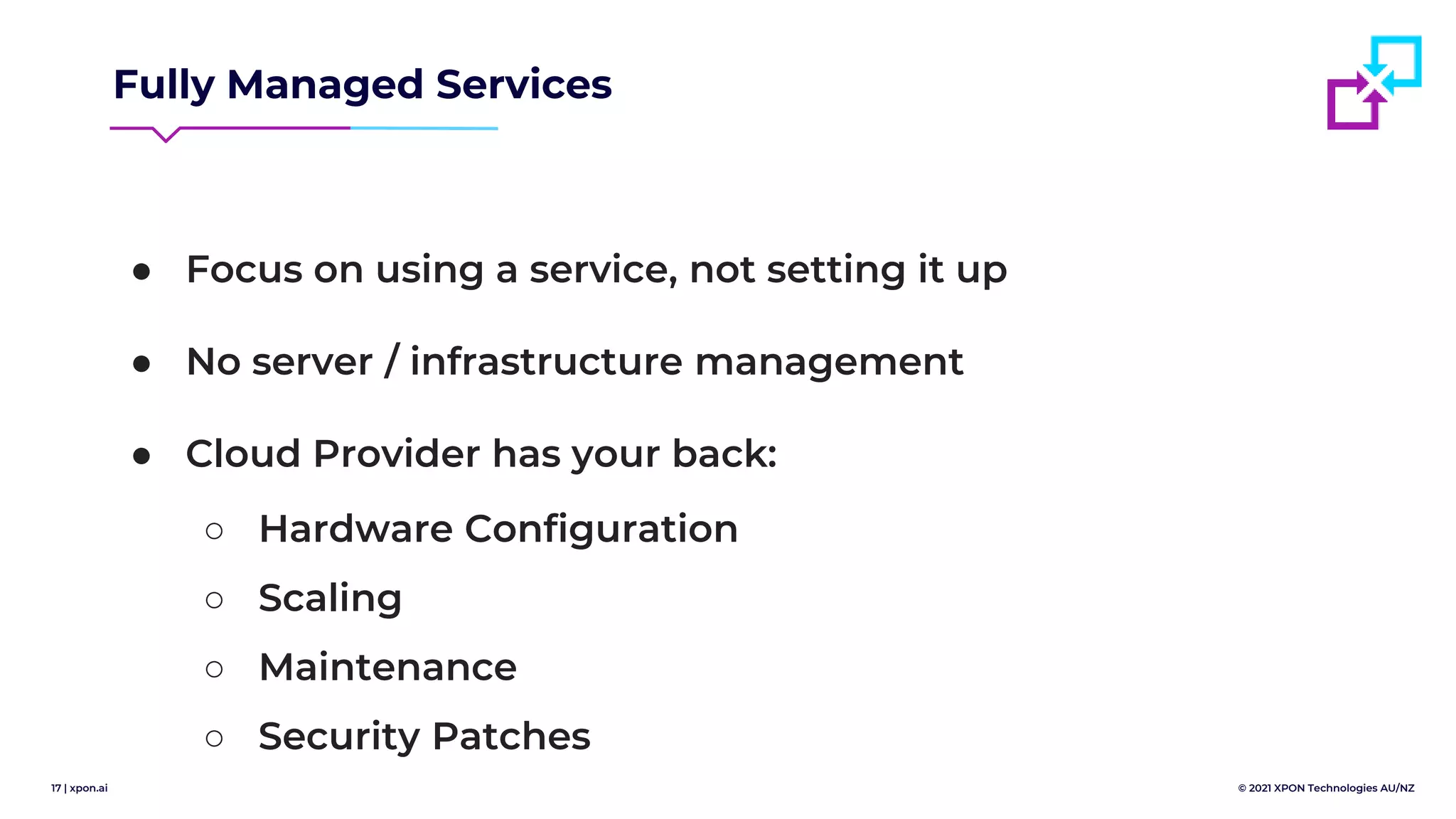 17 | xpon.ai © 2021 XPON Technologies AU/NZ
Fully Managed Services
● Focus on using a service, not setting it up
● No server / infrastructure management
● Cloud Provider has your back:
○ Hardware Configuration
○ Scaling
○ Maintenance
○ Security Patches
 