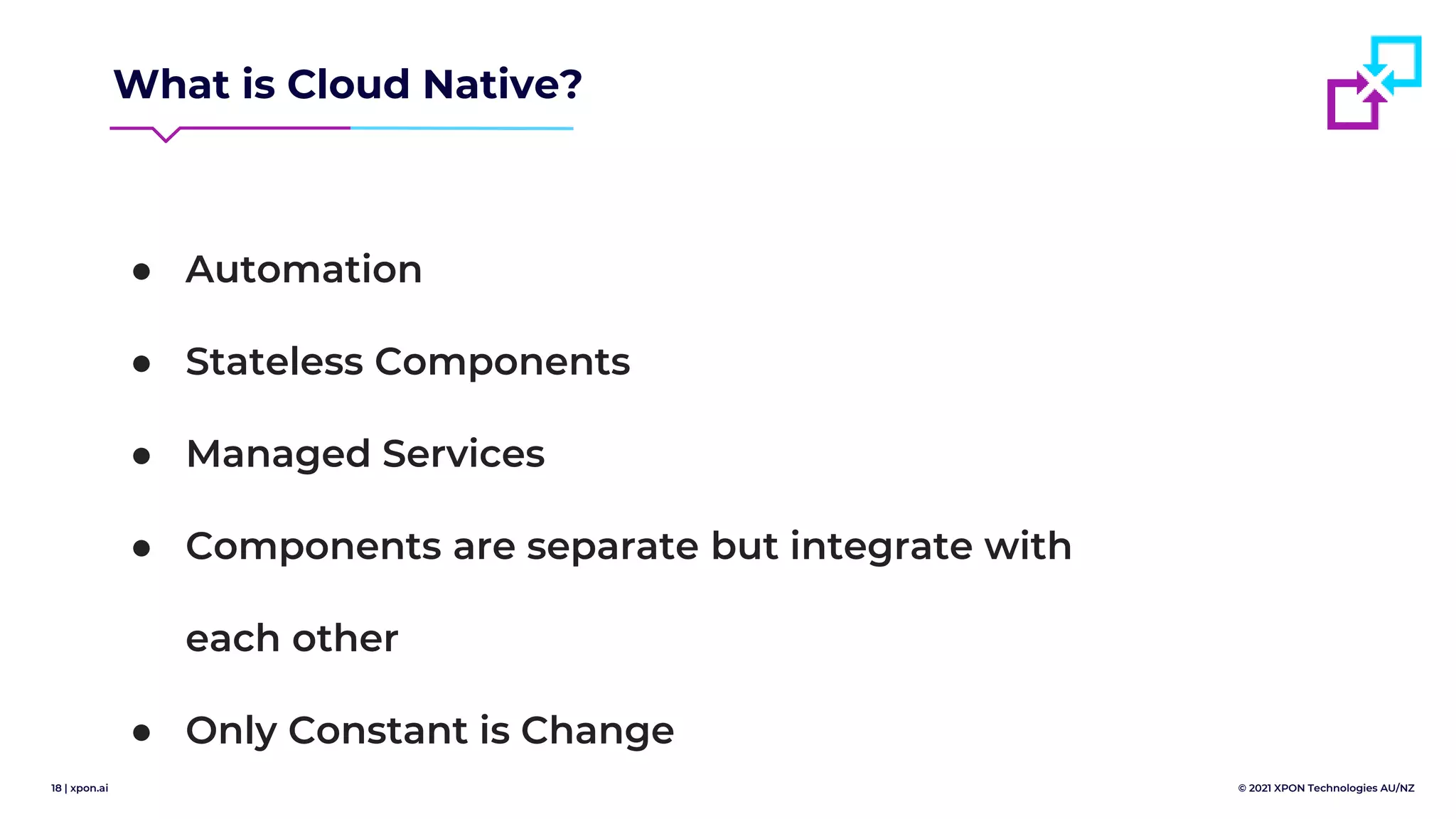 18 | xpon.ai © 2021 XPON Technologies AU/NZ
What is Cloud Native?
● Automation
● Stateless Components
● Managed Services
● Components are separate but integrate with
each other
● Only Constant is Change
 