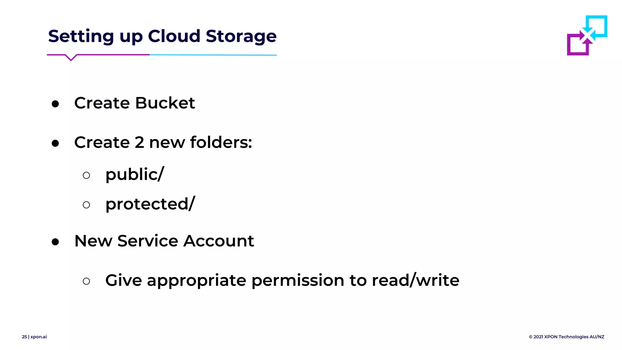 25 | xpon.ai © 2021 XPON Technologies AU/NZ
Setting up Cloud Storage
● Create Bucket
● Create 2 new folders:
○ public/
○ protected/
● New Service Account
○ Give appropriate permission to read/write
 