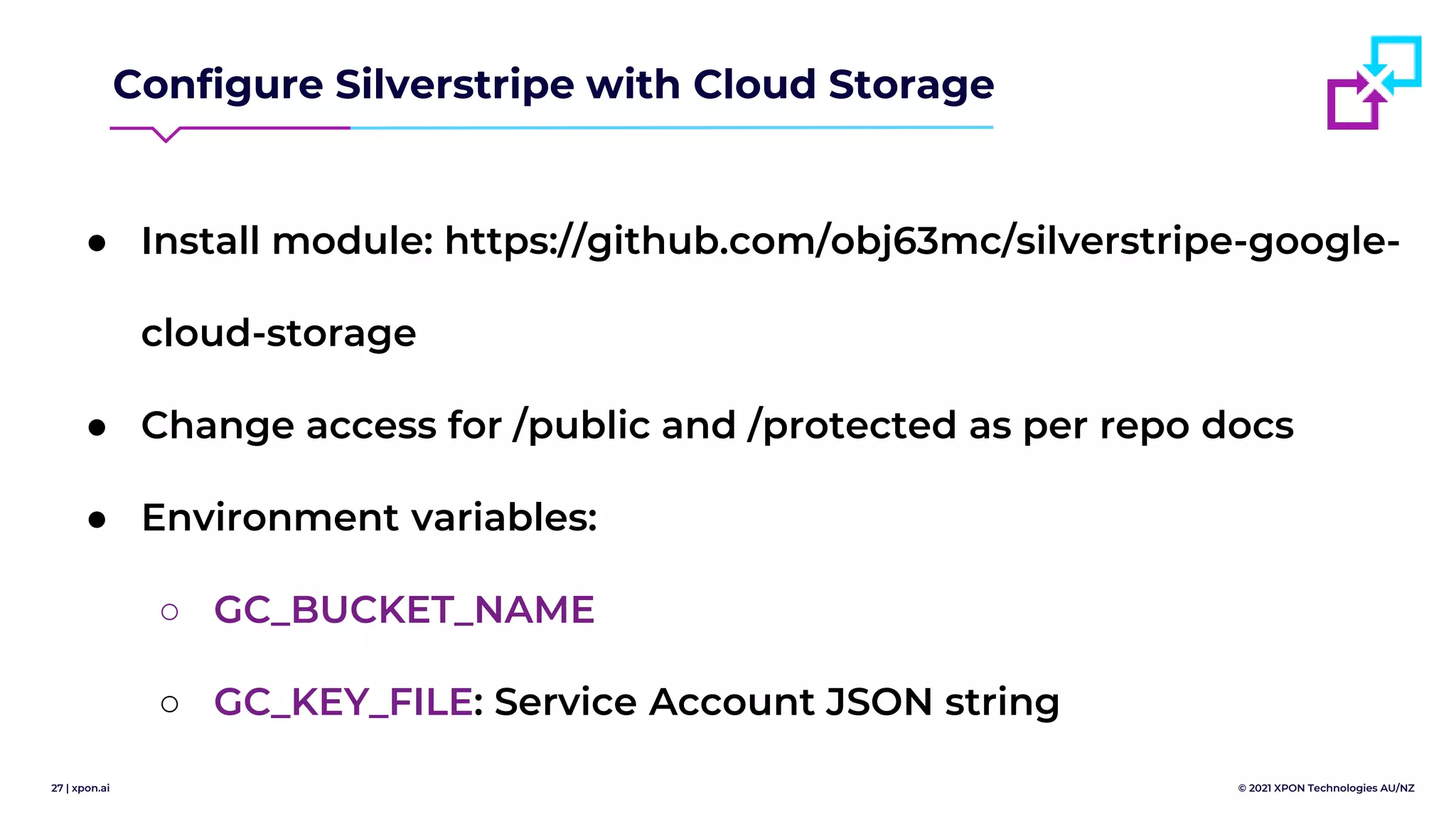 27 | xpon.ai © 2021 XPON Technologies AU/NZ
Configure Silverstripe with Cloud Storage
● Install module: https://github.com/obj63mc/silverstripe-google-
cloud-storage
● Change access for /public and /protected as per repo docs
● Environment variables:
○ GC_BUCKET_NAME
○ GC_KEY_FILE: Service Account JSON string
 