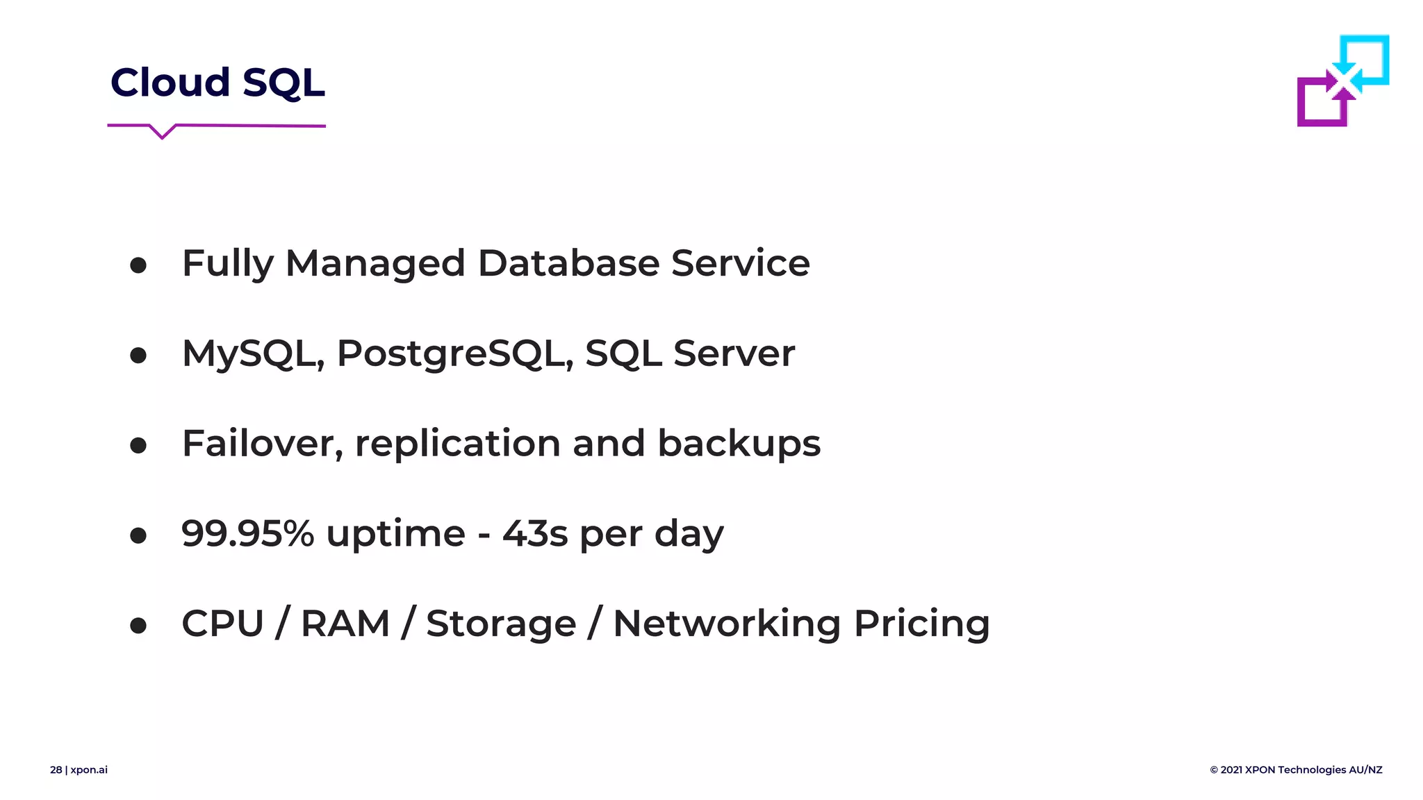 28 | xpon.ai © 2021 XPON Technologies AU/NZ
Cloud SQL
● Fully Managed Database Service
● MySQL, PostgreSQL, SQL Server
● Failover, replication and backups
● 99.95% uptime - 43s per day
● CPU / RAM / Storage / Networking Pricing
 