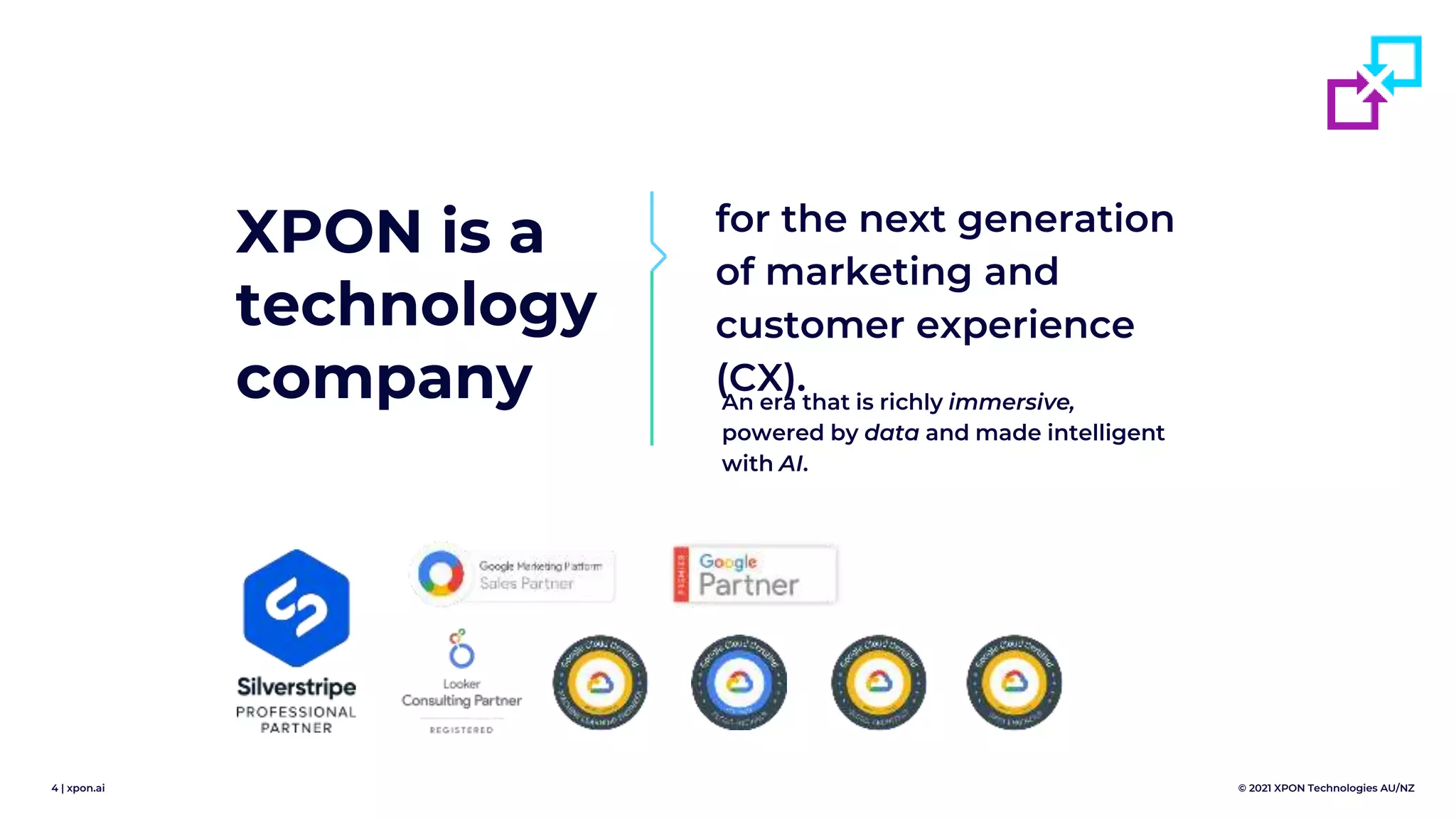 4 | xpon.ai © 2021 XPON Technologies AU/NZ
XPON is a
technology
company
for the next generation
of marketing and
customer experience
(CX).
An era that is richly immersive,
powered by data and made intelligent
with AI.
 
