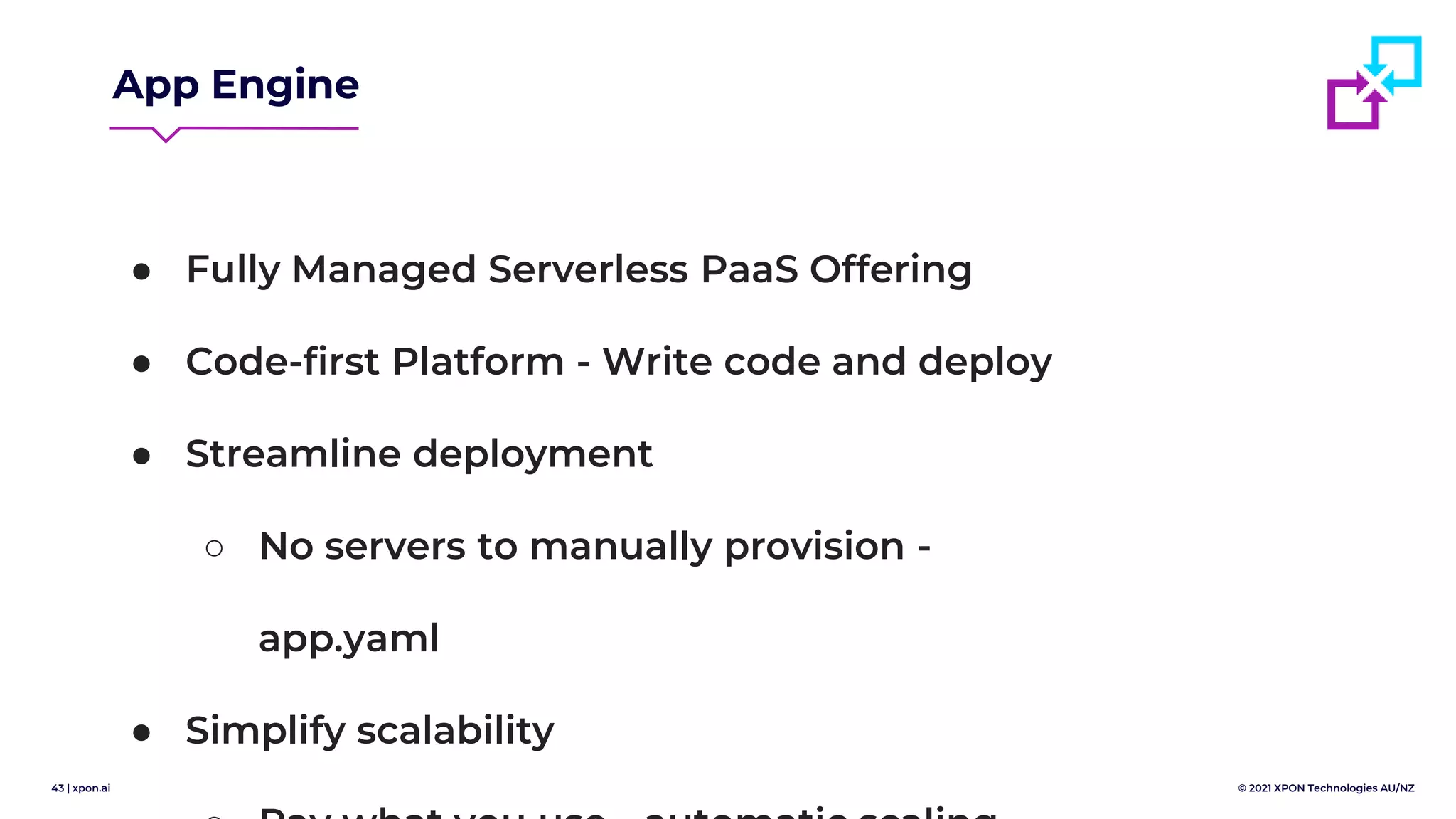 43 | xpon.ai © 2021 XPON Technologies AU/NZ
App Engine
● Fully Managed Serverless PaaS Offering
● Code-first Platform - Write code and deploy
● Streamline deployment
○ No servers to manually provision -
app.yaml
● Simplify scalability
 
