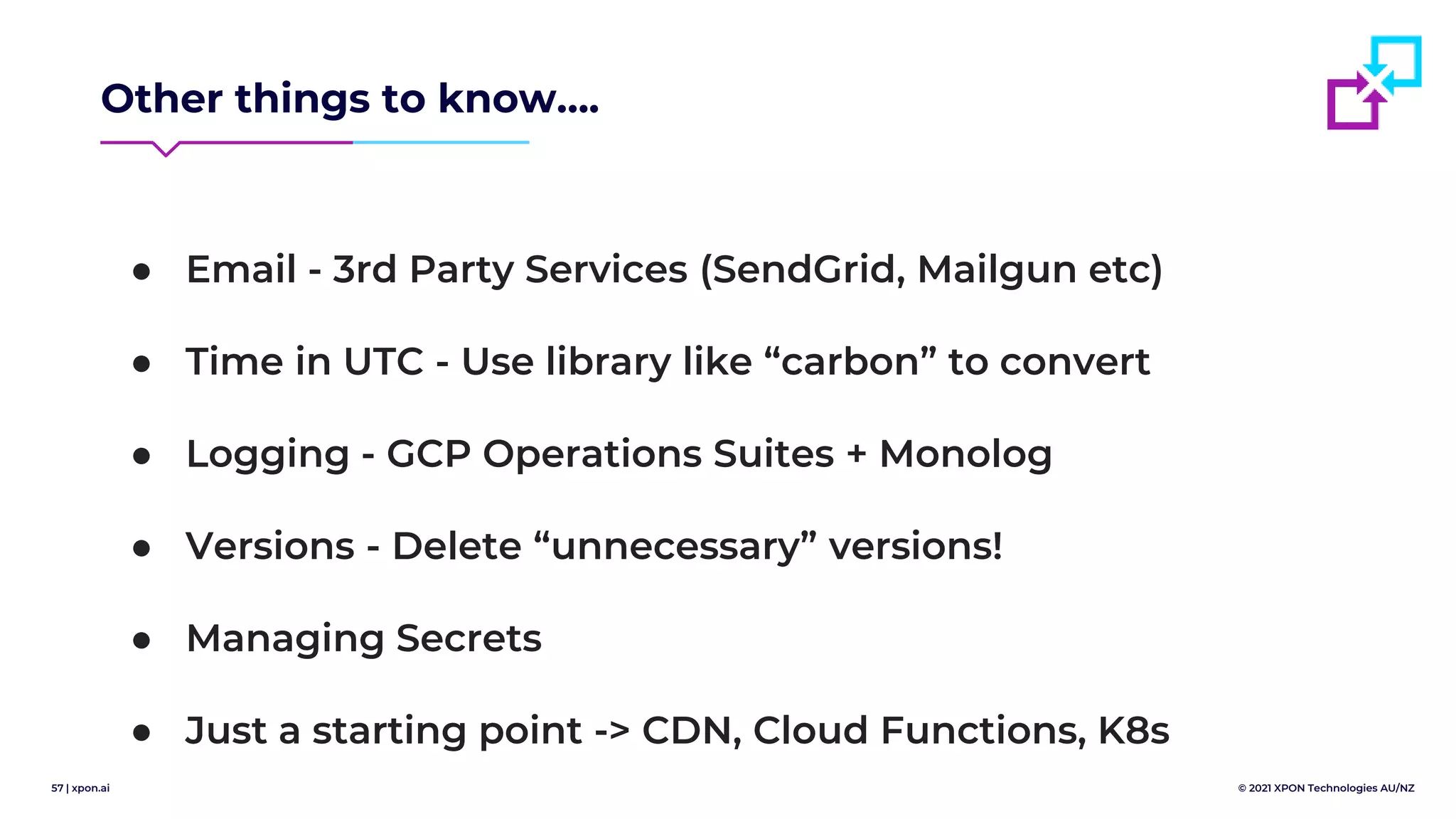57 | xpon.ai © 2021 XPON Technologies AU/NZ
Other things to know….
● Email - 3rd Party Services (SendGrid, Mailgun etc)
● Time in UTC - Use library like “carbon” to convert
● Logging - GCP Operations Suites + Monolog
● Versions - Delete “unnecessary” versions!
● Managing Secrets
● Just a starting point -> CDN, Cloud Functions, K8s
 