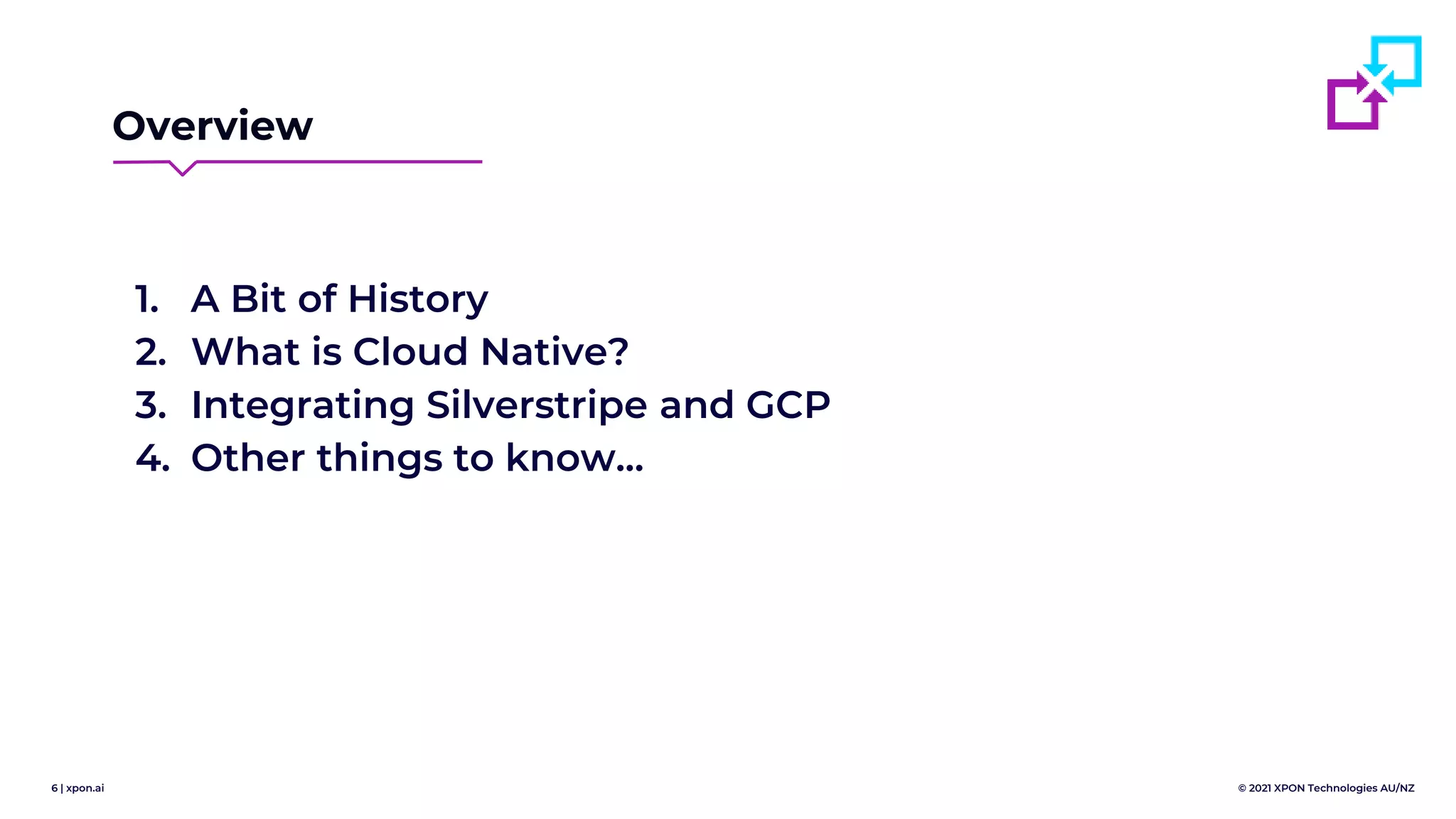 6 | xpon.ai © 2021 XPON Technologies AU/NZ
Overview
1. A Bit of History
2. What is Cloud Native?
3. Integrating Silverstripe and GCP
4. Other things to know...
 