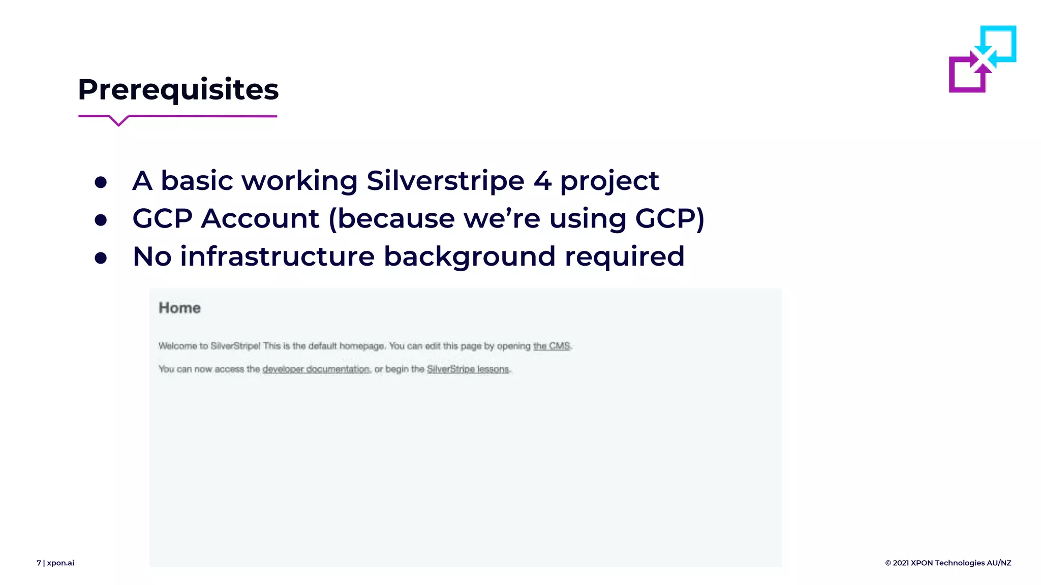 7 | xpon.ai © 2021 XPON Technologies AU/NZ
Prerequisites
● A basic working Silverstripe 4 project
● GCP Account (because we’re using GCP)
● No infrastructure background required
 