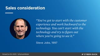 StripeCon EU 2021 / @SylvainReiter
Sales consideration
“You’ve got to start with the customer
experience and work backward to the
technology. You can’t start with the
technology and try to
fi
gure out
where you’re going to see it.”
Steve Jobs, 1997
 