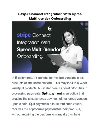 Stripe Connect Integration With Spree
Multi-vendor Onboarding
In E-commerce, it's general for multiple vendors to sell
products on the same platform. This may lead to a wider
variety of products, but it also creates novel difficulties in
processing payments. Split payment is an option that
enables the simultaneous payment of numerous vendors
upon a sale. Split payments ensure that each vendor
receives the appropriate payment for their products,
without requiring the platform to manually distribute
 