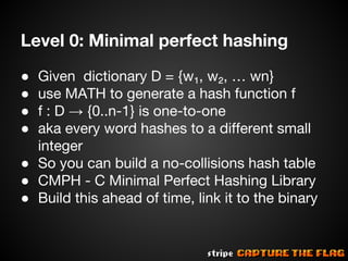 Level 0: Minimal perfect hashing
Given dictionary D = {w₁, w₂, … wn}
use MATH to generate a hash function f
f : D → {0..n-1} is one-to-one
aka every word hashes to a different small
integer
● So you can build a no-collisions hash table
● CMPH - C Minimal Perfect Hashing Library
● Build this ahead of time, link it to the binary
●
●
●
●

 