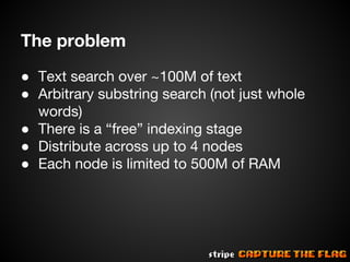 The problem
● Text search over ~100M of text
● Arbitrary substring search (not just whole
words)
● There is a “free” indexing stage
● Distribute across up to 4 nodes
● Each node is limited to 500M of RAM

 