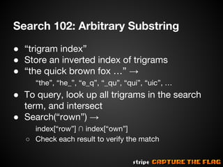 Search 102: Arbitrary Substring
● “trigram index”
● Store an inverted index of trigrams
● “the quick brown fox …” →
“the”, “he_”, “e_q”, “_qu”, “qui”, “uic”, …

● To query, look up all trigrams in the search
term, and intersect
● Search(“rown”) →
index[“row”] ∩ index[“own”]
○ Check each result to verify the match

 