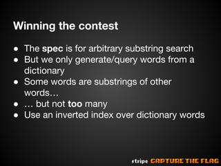 Winning the contest
● The spec is for arbitrary substring search
● But we only generate/query words from a
dictionary
● Some words are substrings of other
words…
● … but not too many
● Use an inverted index over dictionary words

 