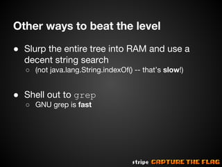 Other ways to beat the level
● Slurp the entire tree into RAM and use a
decent string search
○ (not java.lang.String.indexOf() -- that’s slow!)

● Shell out to grep
○ GNU grep is fast

 