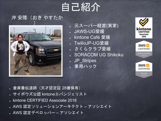 自己紹介
元スーパー経営(実家)
JAWS-UG愛媛
kintone Café 愛媛
TwilioJP-UG愛媛
さくらクラブ愛媛
SORACOM UG Shikoku
JP_Stripes
業務ハック
倉庫番伝道師（天才認定証 28番保有）
サイボウズ公認 kintoneエバンジェリスト
kintone CERTIFIED Associate 2018
AWS 認定ソリューションアーキテクト – アソシエイト
AWS 認定デベロッパー – アソシエイト
沖 安隆（おき やすたか
）
 