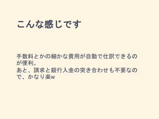 こんな感じです
手数料とかの細かな費用が自動で仕訳できるの
が便利。
あと、請求と銀行入金の突き合わせも不要なの
で、かなり楽w
 