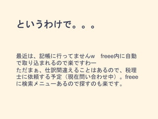 というわけで。。。
最近は、記帳に行ってませんw freee内に自動
で取り込まれるので楽ですわー
ただまぁ、仕訳間違えることはあるので、税理
士に依頼する予定（現在問い合わせ中）。freee
に検索メニューあるので探すのも楽です。
 
