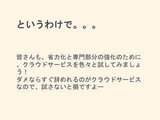 というわけで。。。
皆さんも、省力化と専門部分の強化のために
、クラウドサービスを色々と試してみましょ
う！
ダメならすぐ辞めれるのがクラウドサービス
なので、試さないと損ですよー
 