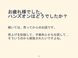 お疲れ様でした。
ハンズオンはどうでしたか？
続いては、売ってからのお話です。
売上げを記録して、手数料とかも仕訳して…
そういうのから解放されたいですよね。
4
 