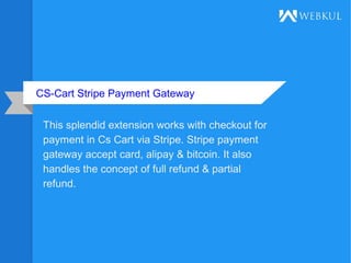 CS-Cart Stripe Payment Gateway
This splendid extension works with checkout for
payment in Cs Cart via Stripe. Stripe payment
gateway accept card, alipay & bitcoin. It also
handles the concept of full refund & partial
refund.
 