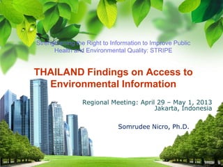 L/O/G/O
Strengthening the Right to Information to Improve Public
Health and Environmental Quality: STRIPE
THAILAND Findings on Access to
Environmental Information
Regional Meeting: April 29 – May 1, 2013
Jakarta, Indonesia
Somrudee Nicro, Ph.D.
 