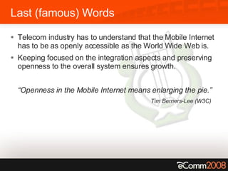 Last (famous) Words Telecom industry has to understand that the Mobile Internet has to be as openly accessible as the World Wide Web is. Keeping focused on the integration aspects and preserving openness to the overall system ensures growth. “ Openness in the Mobile Internet means enlarging the pie.” Tim Berners-Lee (W3C) 
