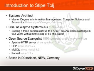 Introduction to Stipe Tolj Systems Architect Master Degree in Information Management, Computer Science and Economics  University of Cologne, Germany CSO at Wapme Systems AG  1996-2006 Scaling a three person start-up to IPO at TecDAX stock exchange in four years with a market cap of 80 Mio. Euros Open Source Evangelist  1993-present-and-always-will-be Apache HTTP server  since apache-1.2b6 PHP  since php/fi-2.x MySQL  since mysql-3.21 Kannel  since 1.1.x Based in Düsseldorf, NRW, Germany 