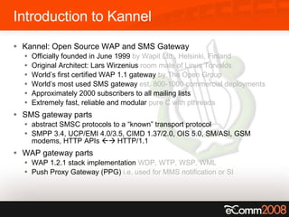 Introduction to Kannel Kannel: Open Source WAP and SMS Gateway  Officially founded in June 1999  by Wapit Ltd., Helsinki, Finland Original Architect: Lars Wirzenius  room mate of Linus Torvalds World’s first certified WAP 1.1 gateway  by The Open Group World’s most used SMS gateway  est. 800-1000 commercial deployments Approximately 2000 subscribers to all mailing lists Extremely fast, reliable and modular  pure C with pthreads SMS gateway parts abstract SMSC protocols to a “known” transport protocol SMPP 3.4, UCP/EMI 4.0/3.5, CIMD 1.37/2.0, OIS 5.0, SM/ASI, GSM modems, HTTP APIs    HTTP/1.1 WAP gateway parts WAP 1.2.1 stack implementation  WDP, WTP, WSP, WML Push Proxy Gateway (PPG)  i.e. used for MMS notification or SI 