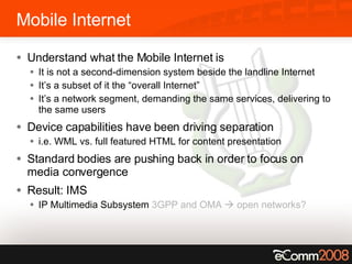 Mobile Internet Understand what the Mobile Internet is It is not a second-dimension system beside the landline Internet It’s a subset of it the “overall Internet” It’s a network segment, demanding the same services, delivering to the same users Device capabilities have been driving separation i.e. WML vs. full featured HTML for content presentation Standard bodies are pushing back in order to focus on media convergence Result: IMS IP Multimedia Subsystem  3GPP and OMA    open networks? 