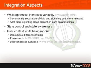 Integration Aspects While openness increases vertically  layer/stack APIs Semantically separation of data and signaling gets more relevant A lot more signaling takes place then pure data transmits State control and state awareness User context while being mobile Users have different contexts Presence    IMPS (XMPP) vs. SIMPLE Location Based Services    who owns the location information? 