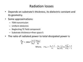 Radiation losses
• Depends on substrate’s thickness, its dielectric constant and
  its geometry.
• Some approximations:
   –   TEM transmission
   –   Uniform dielectric
   –   Neglecting TE field component
   –   Substrate thickness<<free space λ
• The ratio of radiated power to total dissipated power is


                               Where,
 