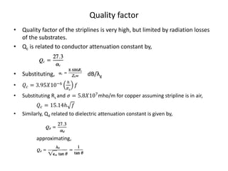 Quality factor
• Quality factor of the striplines is very high, but limited by radiation losses
  of the substrates.
• Qc is related to conductor attenuation constant by,



• Substituting,                     dB/λg
                         ℎ
•    = 3.9510−6          
                        
•   Substituting Rs and  = 5.8107 mho/m for copper assuming stripline is in air,
           = 15.14ℎ 
•   Similarly, Qd related to dielectric attenuation constant is given by,



          approximating,
 