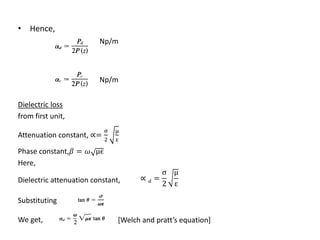 • Hence,
                         Np/m



                         Np/m


Dielectric loss
from first unit,
                            σ   μ
Attenuation constant, ∝= 2      ε

Phase constant, =  μϵ
Here,
                                               σ μ
Dielectric attenuation constant,      ∝  =
                                               2 ε

Substituting

We get,                         [Welch and pratt’s equation]
 