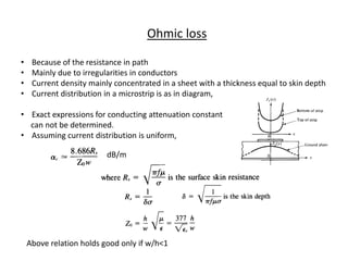 Ohmic loss

•    Because of the resistance in path
•    Mainly due to irregularities in conductors
•    Current density mainly concentrated in a sheet with a thickness equal to skin depth
•    Current distribution in a microstrip is as in diagram,

• Exact expressions for conducting attenuation constant
  can not be determined.
• Assuming current distribution is uniform,

                          dB/m




    Above relation holds good only if w/h<1
 