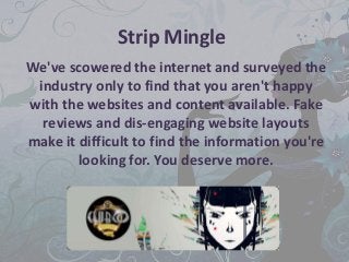 Strip Mingle
We've scowered the internet and surveyed the
 industry only to find that you aren't happy
with the websites and content available. Fake
  reviews and dis-engaging website layouts
make it difficult to find the information you're
        looking for. You deserve more.
 