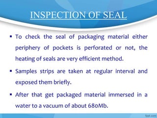 INSPECTION OF SEAL
 To check the seal of packaging material either
periphery of pockets is perforated or not, the
heating of seals are very efficient method.
 Samples strips are taken at regular interval and
exposed them briefly.
 After that get packaged material immersed in a
water to a vacuum of about 680Mb.
 