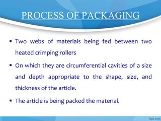 PROCESS OF PACKAGING
 Two webs of materials being fed between two
heated crimping rollers
 On which they are circumferential cavities of a size
and depth appropriate to the shape, size, and
thickness of the article.
 The article is being packed the material.
 