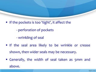  If the pockets is too ‘tight’, it affect the
- perforation of pockets
- wrinkling of seal
 If the seal area likely to be wrinkle or crease
shown, then wider seals may be necessary.
 Generally, the width of seal taken as 5mm and
above.
 