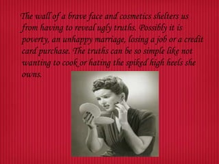 The wall of a brave face and cosmetics shelters us
from having to reveal ugly truths. Possibly it is
poverty, an unhappy marriage, losing a job or a credit
card purchase. The truths can be so simple like not
wanting to cook or hating the spiked high heels she
owns.

 