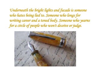 Underneath the bright lights and facade is someone
who hates being lied to. Someone who longs for
writing career and a toned body. Someone who yearns
for a circle of people who won't deceive or judge.

 