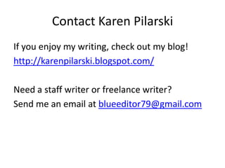 Contact Karen Pilarski
If you enjoy my writing, check out my blog!
http://karenpilarski.blogspot.com/
Need a staff writer or freelance writer?
Send me an email at blueeditor79@gmail.com

 