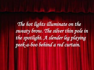 The hot lights illuminate on the
sweaty brow. The silver thin pole in
the spotlight. A slender leg playing
peek-a-boo behind a red curtain.

 