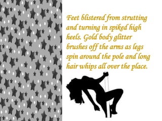 Feet blistered from strutting
and turning in spiked high
heels. Gold body glitter
brushes off the arms as legs
spin around the pole and long
hair whips all over the place.

 
