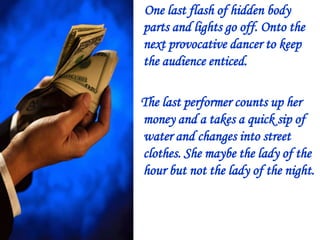 One last flash of hidden body
parts and lights go off. Onto the
next provocative dancer to keep
the audience enticed.
The last performer counts up her
money and a takes a quick sip of
water and changes into street
clothes. She maybe the lady of the
hour but not the lady of the night.

 