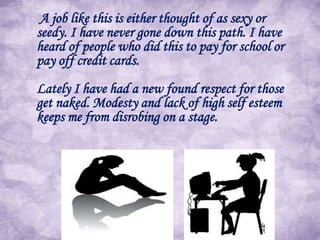 A job like this is either thought of as sexy or
seedy. I have never gone down this path. I have
heard of people who did this to pay for school or
pay off credit cards.
Lately I have had a new found respect for those
get naked. Modesty and lack of high self esteem
keeps me from disrobing on a stage.

 