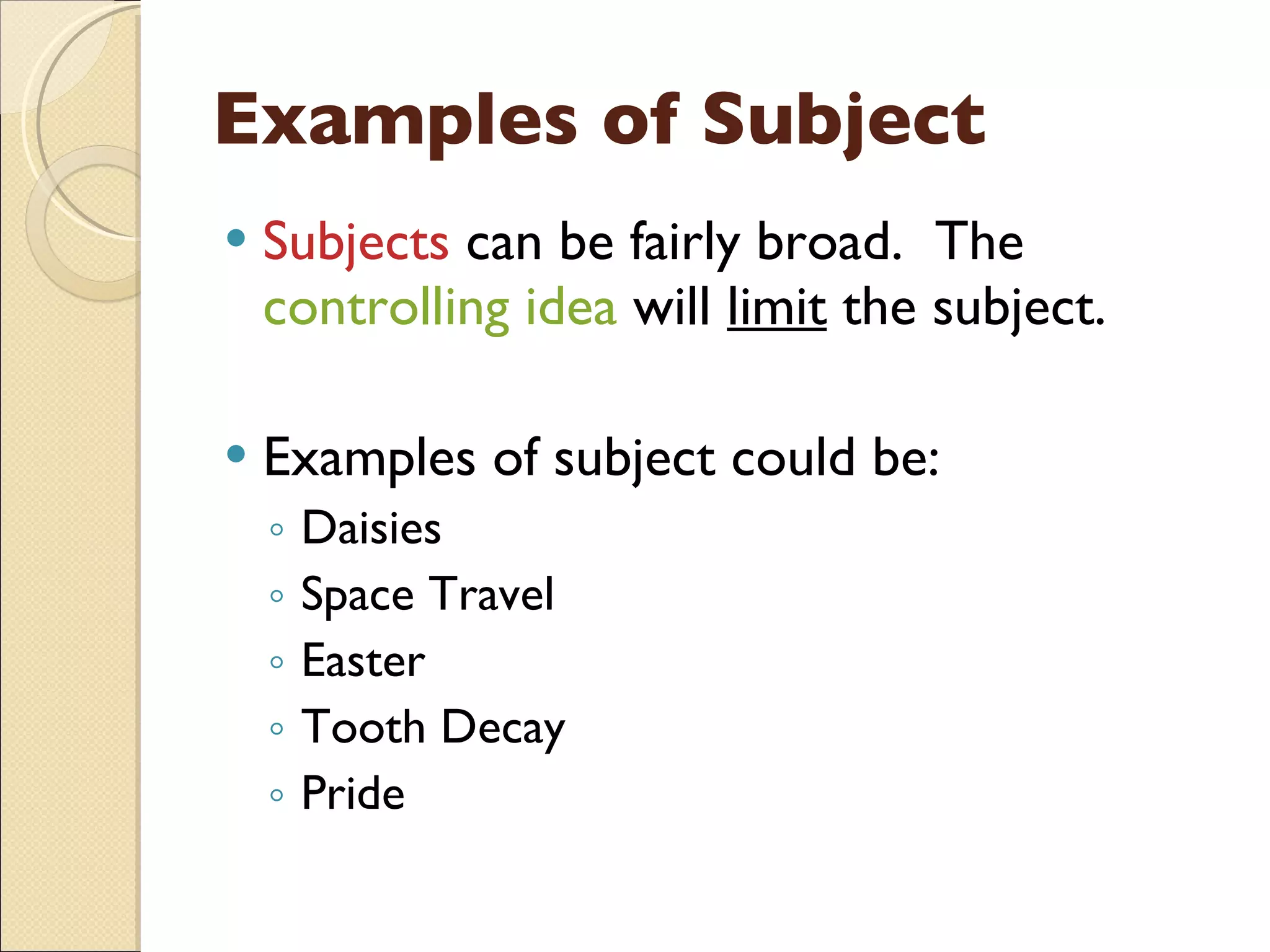 Examples of Subject Subjects  can be fairly broad.  The  controlling idea  will  limit  the subject. Examples of subject could be: Daisies Space Travel Easter Tooth Decay Pride 
