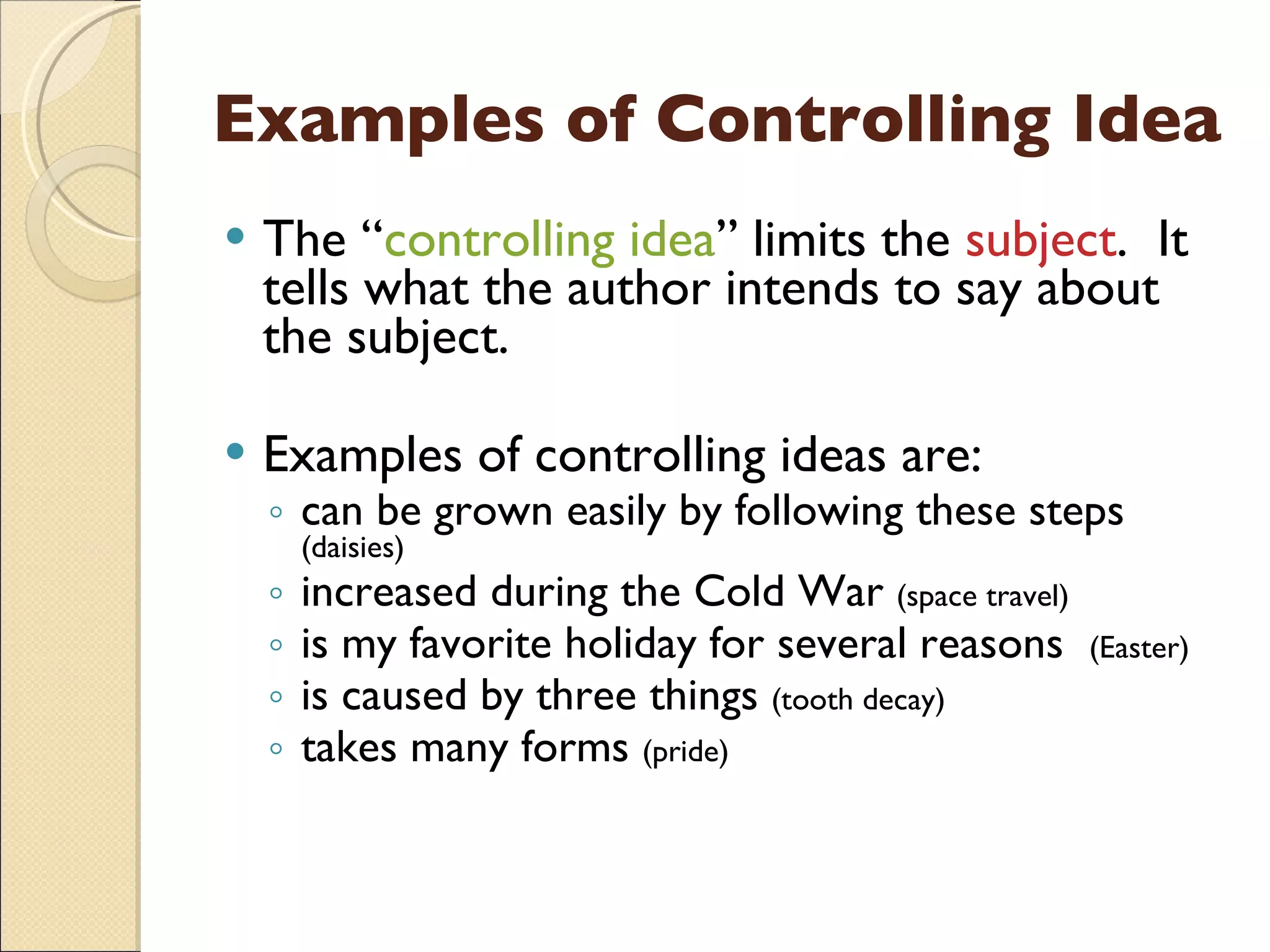 Examples of Controlling Idea The “ controlling idea ” limits the  subject .  It tells what the author intends to say about the subject. Examples of controlling ideas are: can be grown easily by following these steps  (daisies) increased during the Cold War  (space travel) is my favorite holiday for several reasons  (Easter) is caused by three things  (tooth decay) takes many forms  (pride) 