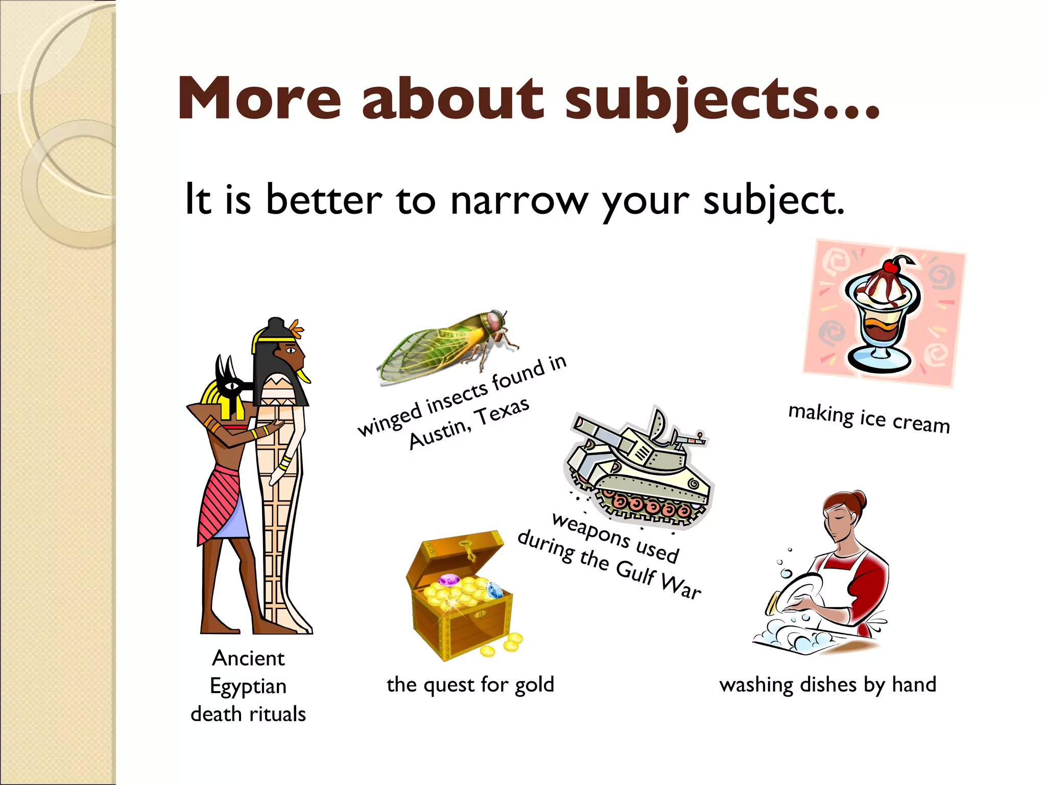 More about subjects… It is better to narrow your subject. making ice cream weapons used  during the Gulf War winged insects found in Austin, Texas  the quest for gold Ancient Egyptian death rituals washing dishes by hand 