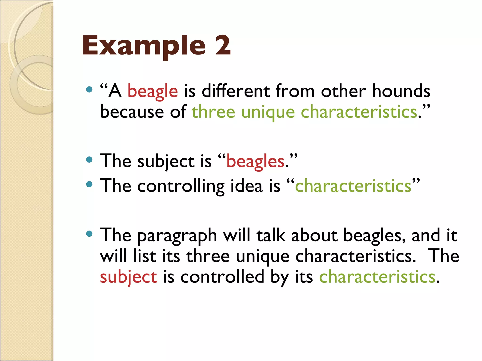 Example 2 “ A  beagle  is different from other hounds because of  three unique characteristics .” The subject is “ beagles .” The controlling idea is “ characteristics ” The paragraph will talk about beagles, and it will list its three unique characteristics.  The  subject  is controlled by its  characteristics . 