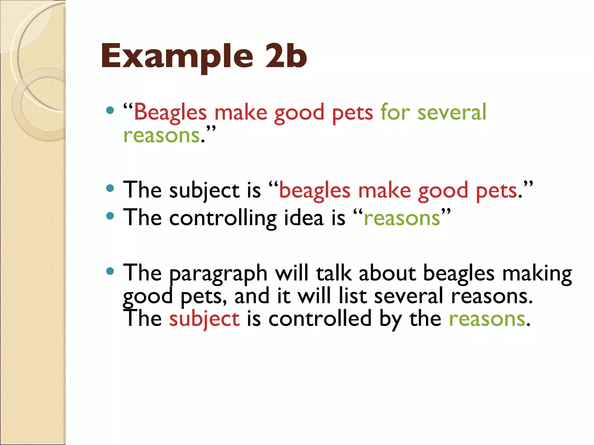 Example 2b “ Beagles make good pets  for several reasons .” The subject is “ beagles make good pets .” The controlling idea is “ reasons ” The paragraph will talk about beagles making good pets, and it will list several reasons.  The  subject  is controlled by the  reasons . 
