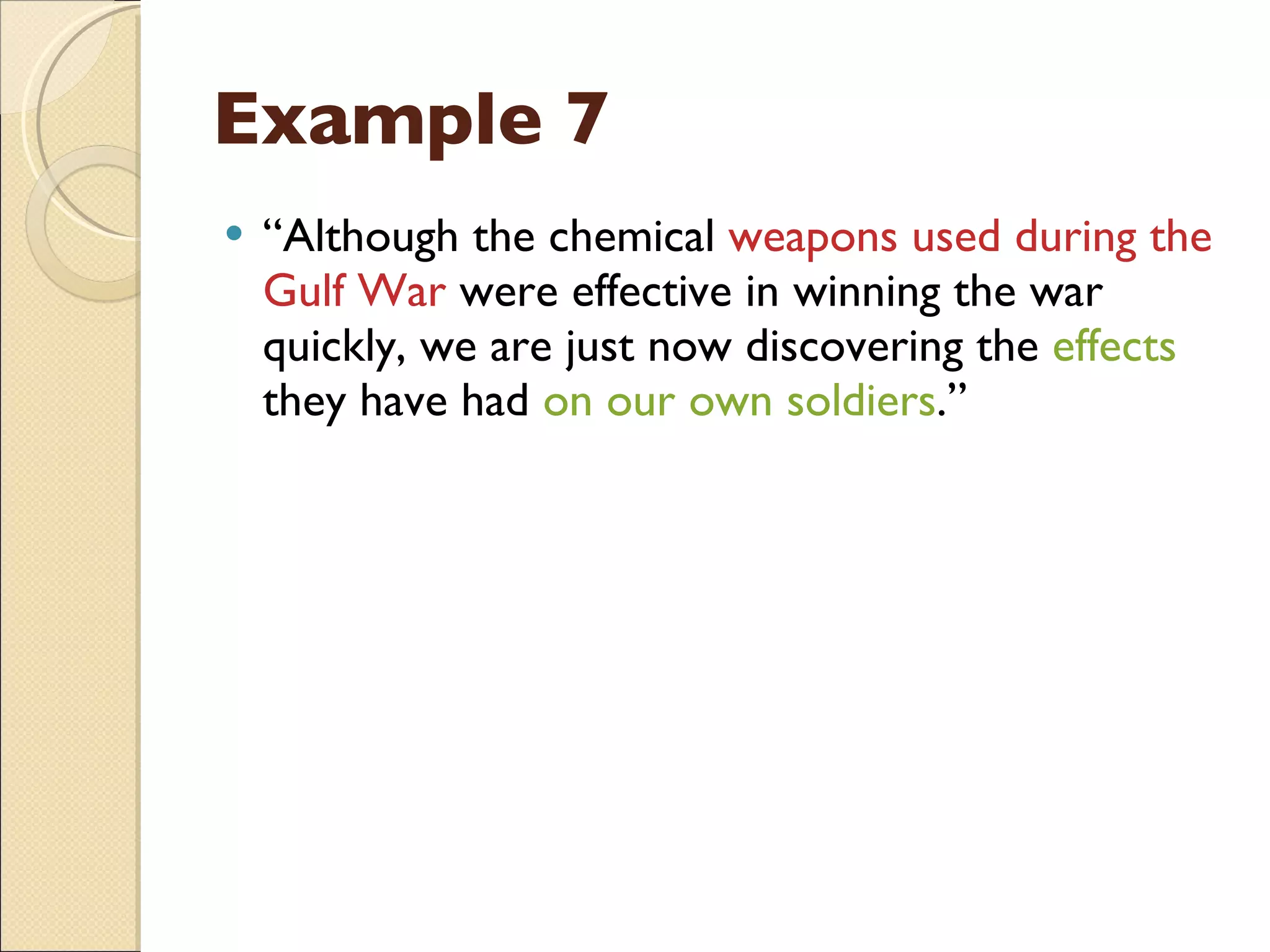 Example 7 “ Although the chemical  weapons used during the Gulf War  were effective in winning the war quickly, we are just now discovering the  effects  they have had  on our own soldiers .” 